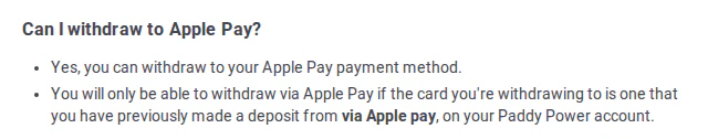 Paddy Power help centre, question Can I withdraw to Apple Pay? Answer: Yes, you can withdraw to your Apple Pay payment method. You will only be able to withdraw via Apple Pay if the card you're withdrawing to is one that you have previously made a deposit from via Apple pay, on your Paddy Power account.